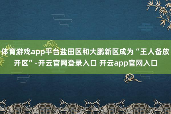 体育游戏app平台盐田区和大鹏新区成为“王人备放开区”-开云官网登录入口 开云app官网入口