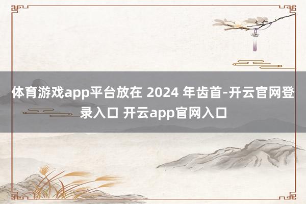 体育游戏app平台放在 2024 年齿首-开云官网登录入口 开云app官网入口