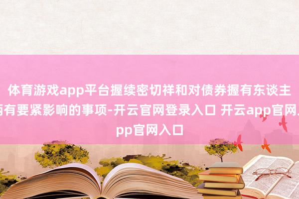 体育游戏app平台握续密切祥和对债券握有东谈主权柄有要紧影响的事项-开云官网登录入口 开云app官网入口