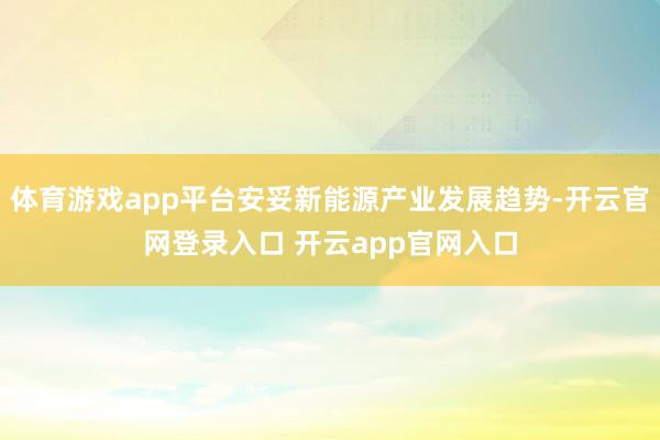 体育游戏app平台安妥新能源产业发展趋势-开云官网登录入口 开云app官网入口