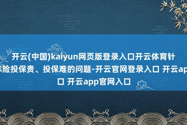 开云(中国)kaiyun网页版登录入口开云体育针对新动力车险投保贵、投保难的问题-开云官网登录入口 开云app官网入口