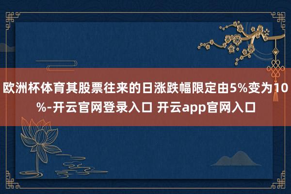 欧洲杯体育其股票往来的日涨跌幅限定由5%变为10%-开云官网登录入口 开云app官网入口