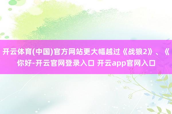 开云体育(中国)官方网站更大幅越过《战狼2》、《你好-开云官网登录入口 开云app官网入口