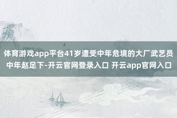 体育游戏app平台41岁遭受中年危境的大厂武艺员中年赵足下-开云官网登录入口 开云app官网入口