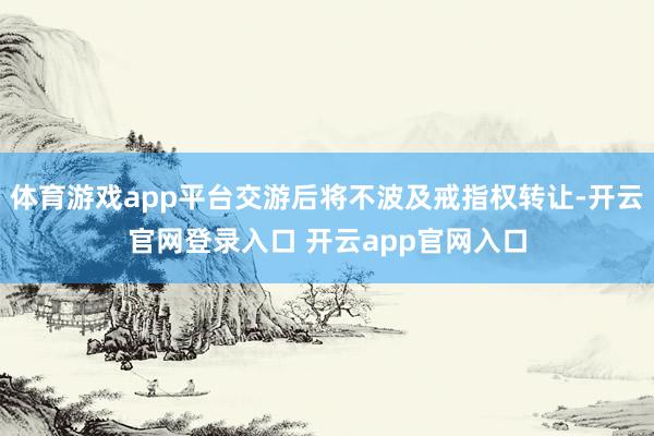 体育游戏app平台交游后将不波及戒指权转让-开云官网登录入口 开云app官网入口